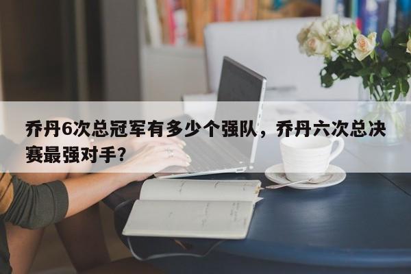 乔丹6次总冠军有多少个强队，乔丹六次总决赛最强对手？