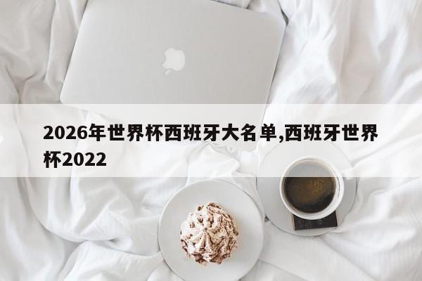 2026年世界杯西班牙大名单,西班牙世界杯2022