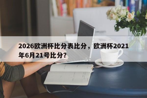 2026欧洲杯比分表比分，欧洲杯2021年6月21号比分？