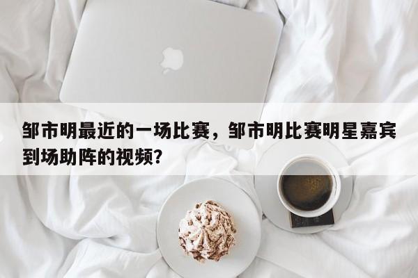 邹市明最近的一场比赛，邹市明比赛明星嘉宾到场助阵的视频？