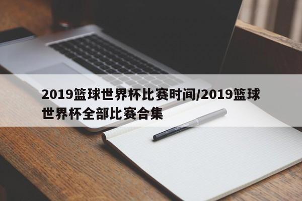 2019篮球世界杯比赛时间/2019篮球世界杯全部比赛合集